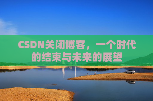 CSDN关闭博客,一个时代的结束与未来的展望 CSDN关闭博客,一个时代的结束与未来的展望